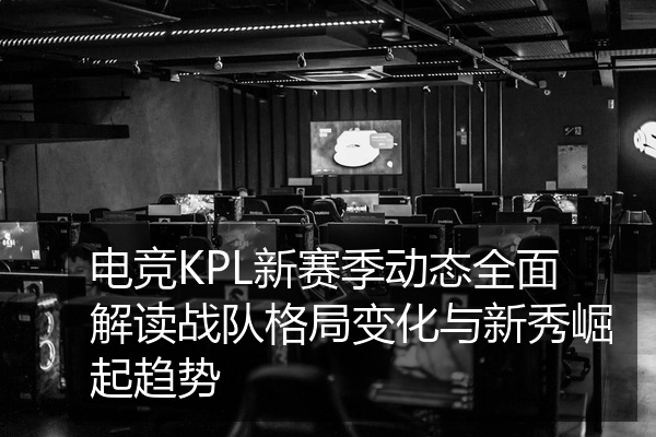 电竞KPL新赛季动态全面解读战队格局变化与新秀崛起趋势
