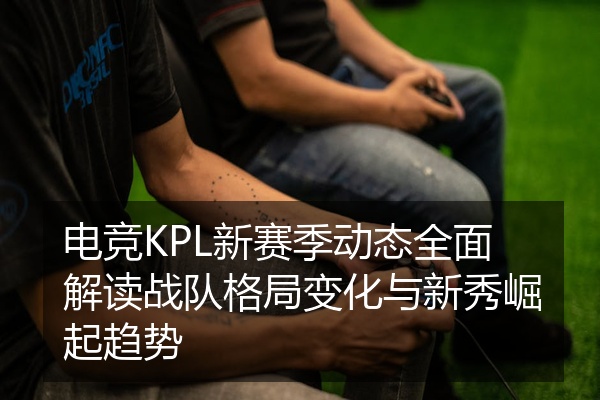 电竞KPL新赛季动态全面解读战队格局变化与新秀崛起趋势