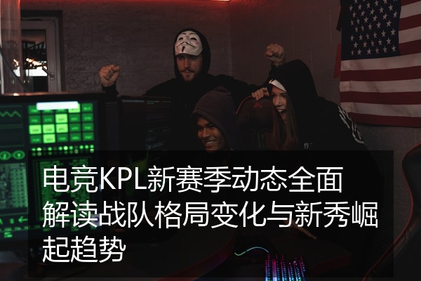 电竞KPL新赛季动态全面解读战队格局变化与新秀崛起趋势