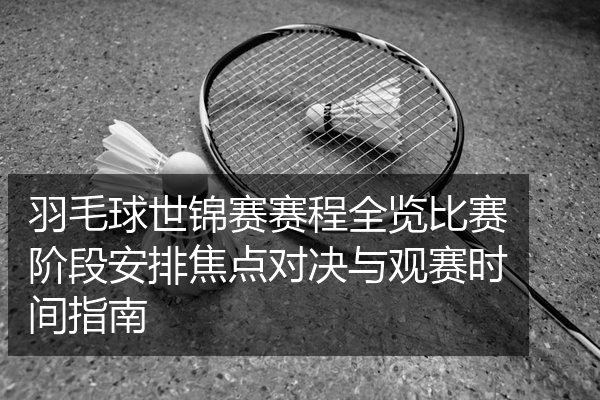 羽毛球世锦赛赛程全览比赛阶段安排焦点对决与观赛时间指南