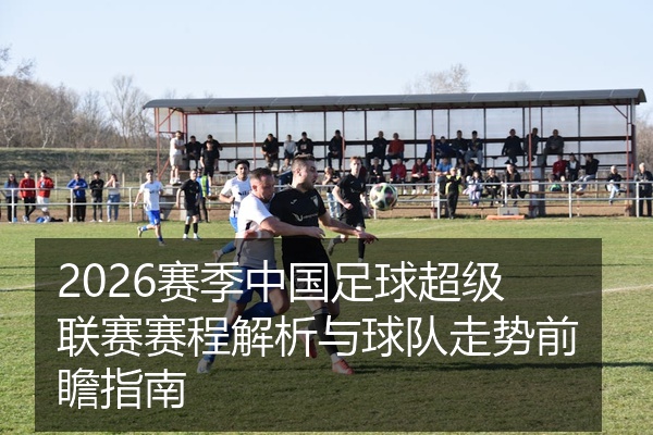 2026赛季中国足球超级联赛赛程解析与球队走势前瞻指南