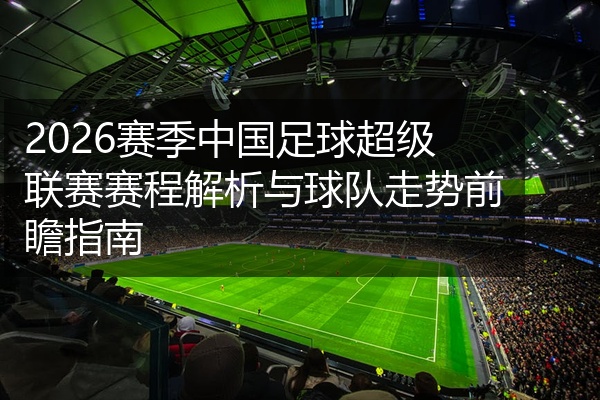2026赛季中国足球超级联赛赛程解析与球队走势前瞻指南