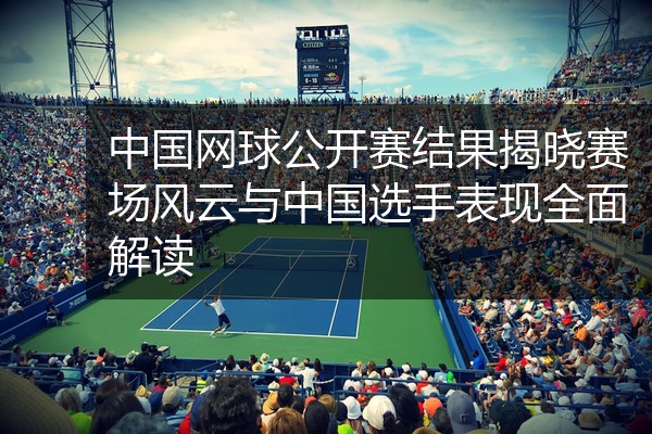 中国网球公开赛结果揭晓赛场风云与中国选手表现全面解读