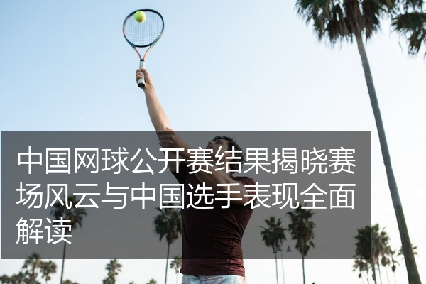 中国网球公开赛结果揭晓赛场风云与中国选手表现全面解读