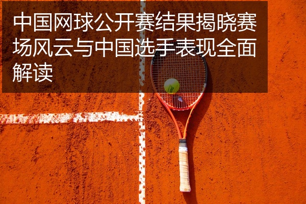 中国网球公开赛结果揭晓赛场风云与中国选手表现全面解读