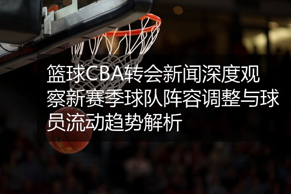 篮球CBA转会新闻深度观察新赛季球队阵容调整与球员流动趋势解析