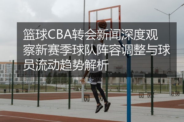 篮球CBA转会新闻深度观察新赛季球队阵容调整与球员流动趋势解析