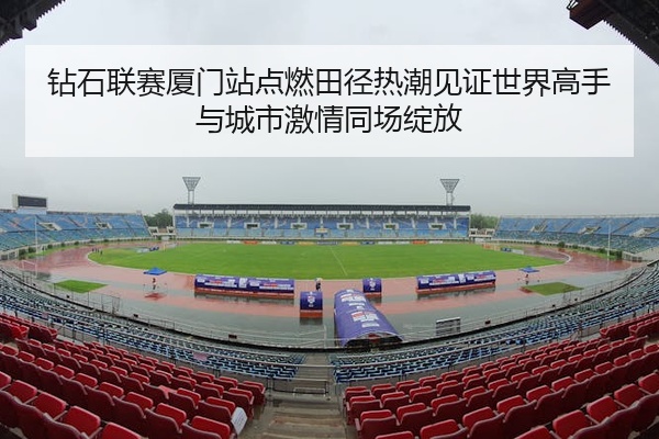 钻石联赛厦门站点燃田径热潮见证世界高手与城市激情同场绽放