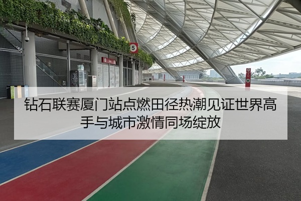 钻石联赛厦门站点燃田径热潮见证世界高手与城市激情同场绽放