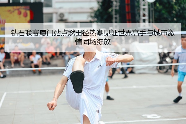 钻石联赛厦门站点燃田径热潮见证世界高手与城市激情同场绽放