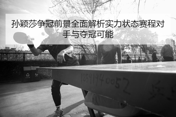 孙颖莎争冠前景全面解析实力状态赛程对手与夺冠可能