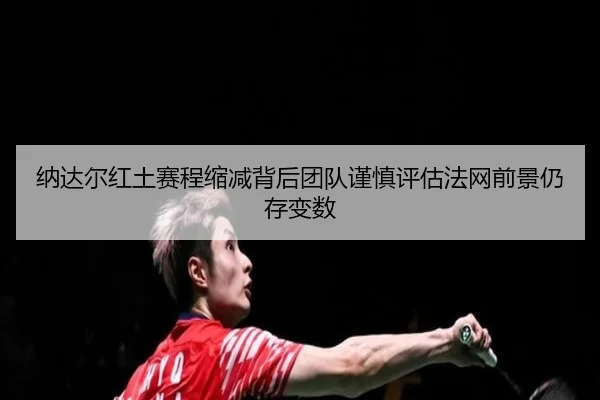 纳达尔红土赛程缩减背后团队谨慎评估法网前景仍存变数