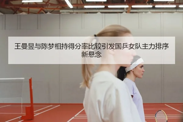 王曼昱与陈梦相持得分率比较引发国乒女队主力排序新悬念