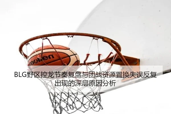 BLG野区控龙节奏复盘与团战资源置换失误反复出现的深层原因分析